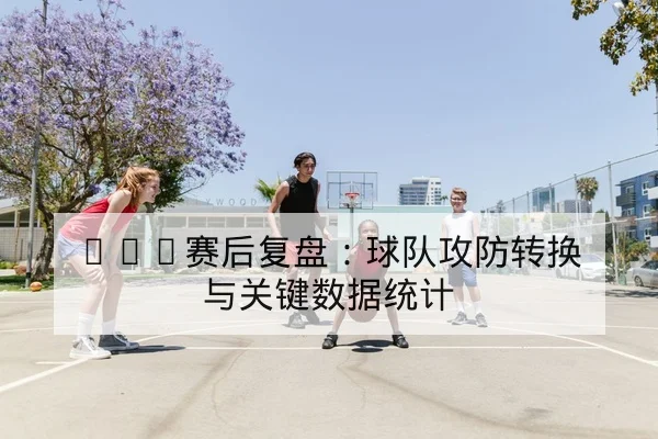 NBA赛后复盘：球队攻防转换与关键数据统计