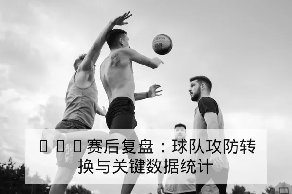 NBA赛后复盘：球队攻防转换与关键数据统计